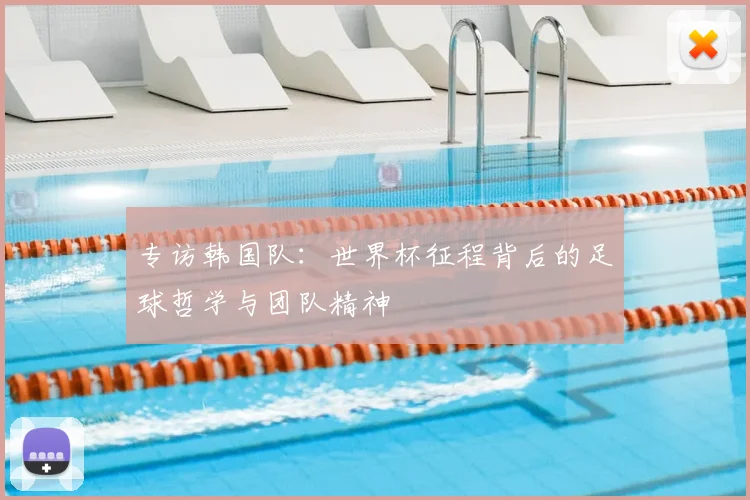 专访韩国队:世界杯征程背后的足球哲学与团队精神