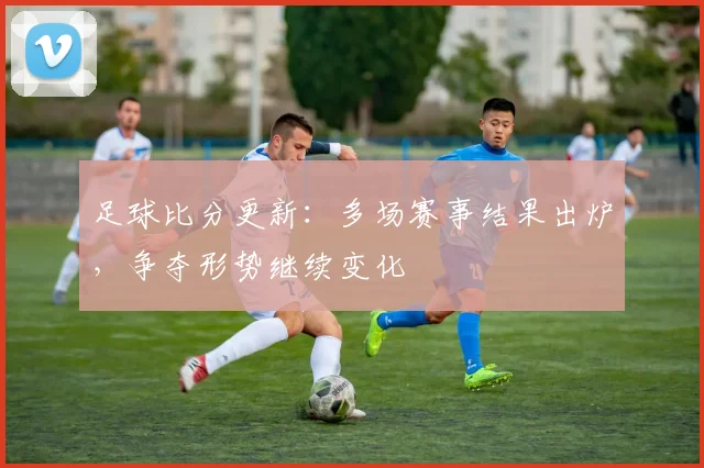 足球比分更新：多场赛事结果出炉，争夺形势继续变化
