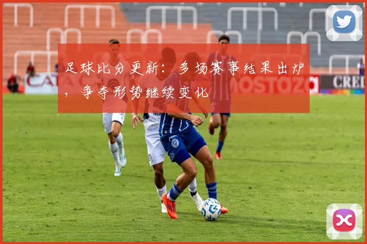 足球比分更新：多场赛事结果出炉，争夺形势继续变化