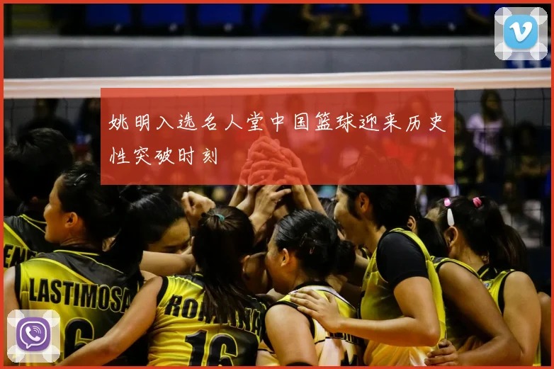 姚明入选名人堂中国篮球迎来历史性突破时刻