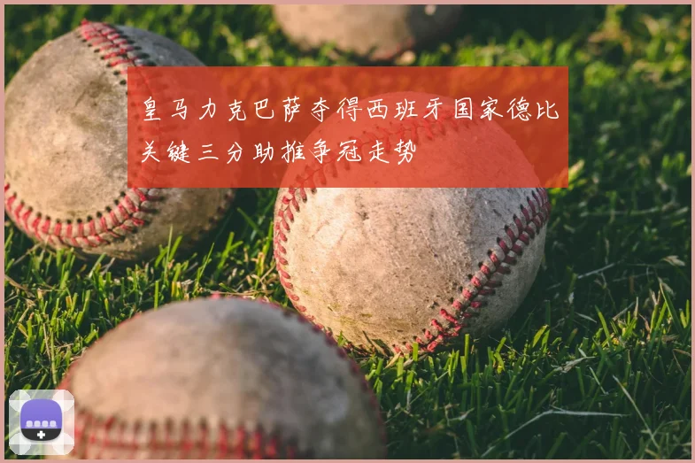 皇马力克巴萨夺得西班牙国家德比关键三分助推争冠走势