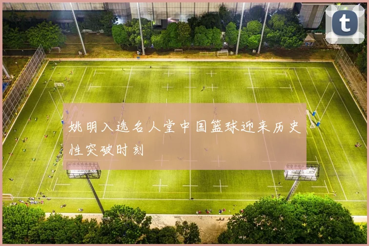 姚明入选名人堂中国篮球迎来历史性突破时刻