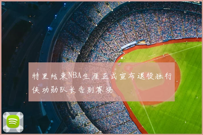 特里结束NBA生涯正式宣布退役独行侠功勋队长告别赛场