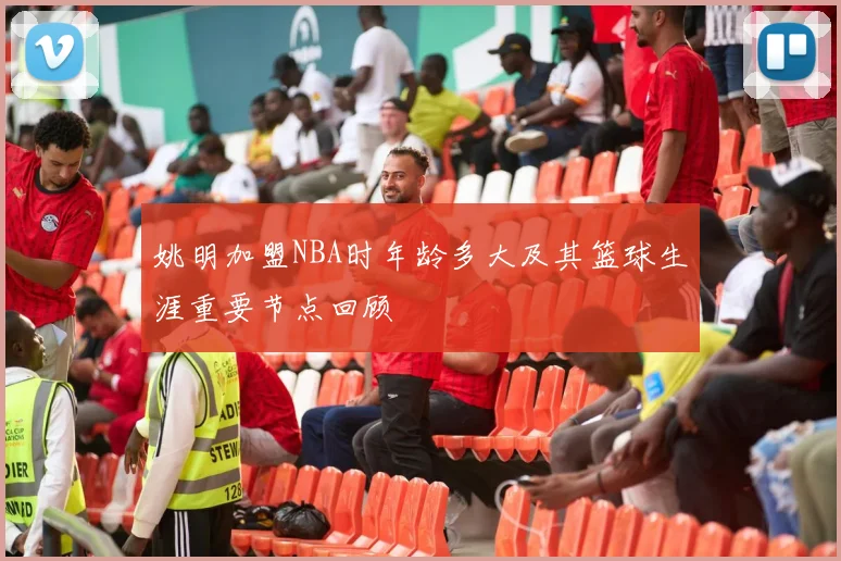 姚明加盟NBA时年龄多大及其篮球生涯重要节点回顾