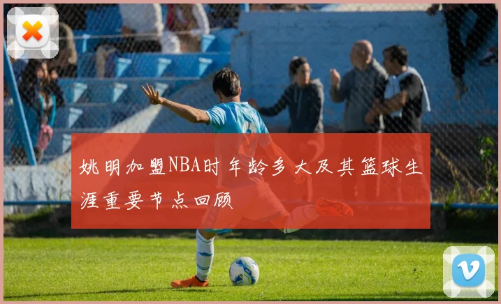 姚明加盟NBA时年龄多大及其篮球生涯重要节点回顾