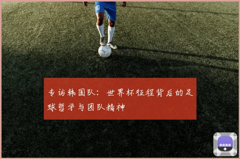 专访韩国队:世界杯征程背后的足球哲学与团队精神