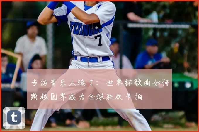 专访音乐人瑞丁:世界杯歌曲如何跨越国界成为全球狂欢节拍