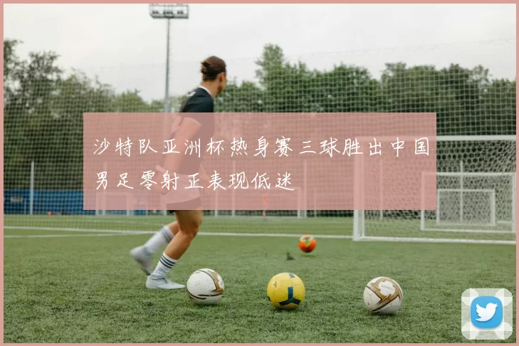沙特队亚洲杯热身赛三球胜出中国男足零射正表现低迷