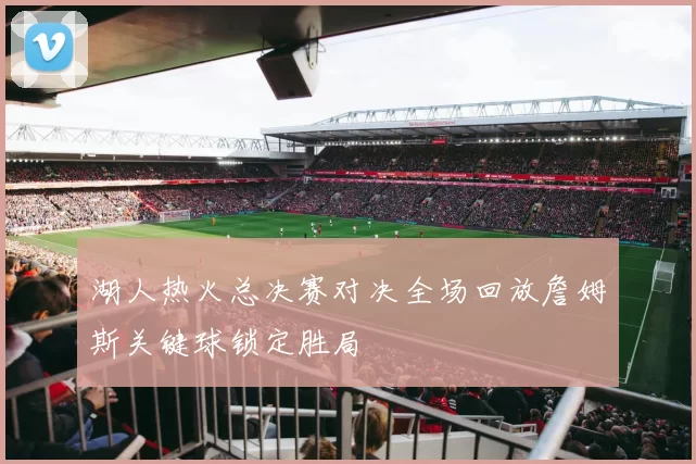 湖人热火总决赛对决全场回放詹姆斯关键球锁定胜局