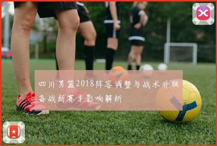 四川男篮2018阵容调整与战术升级备战新赛季影响解析