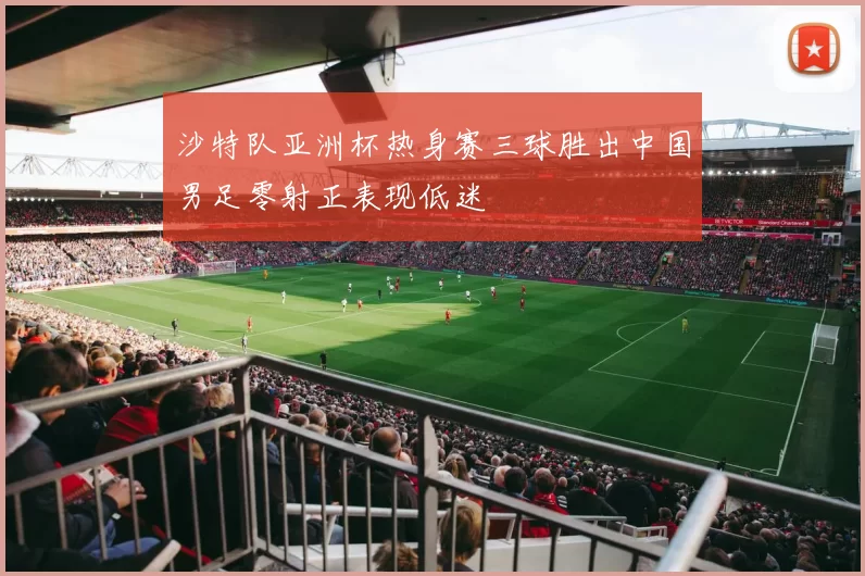 沙特队亚洲杯热身赛三球胜出中国男足零射正表现低迷