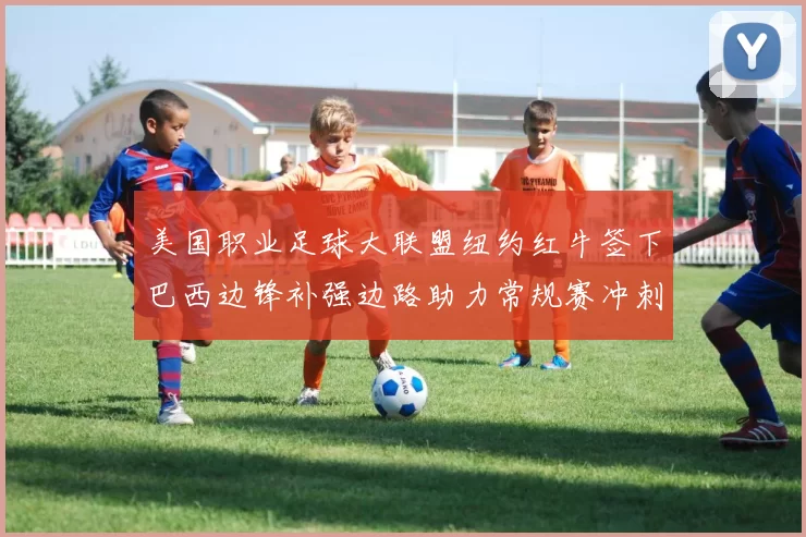 美国职业足球大联盟纽约红牛签下巴西边锋补强边路助力常规赛冲刺