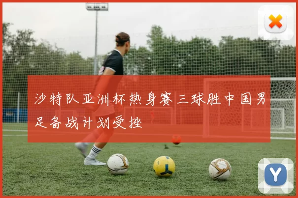 沙特队亚洲杯热身赛三球胜中国男足备战计划受挫