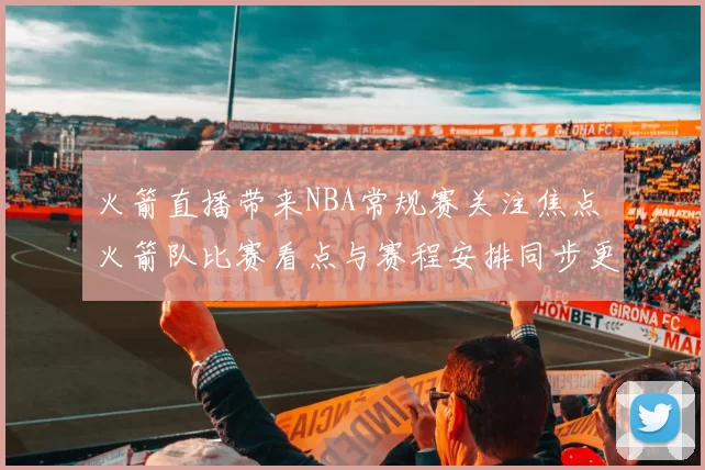 火箭直播带来NBA常规赛关注焦点 火箭队比赛看点与赛程安排同步更新
