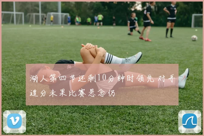 湖人第四节还剩10分钟时领先 对手追分未果比赛悬念仍