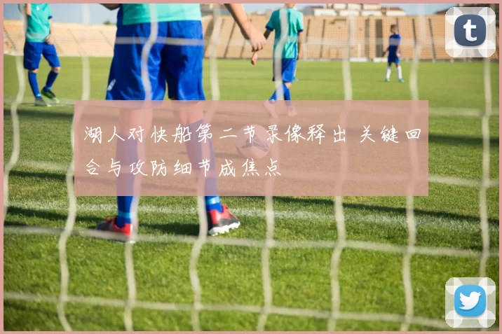 湖人对快船第二节录像释出 关键回合与攻防细节成焦点