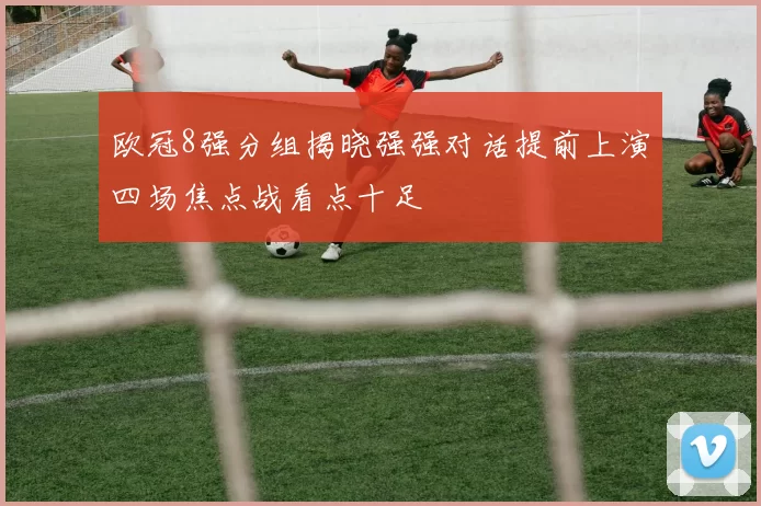 欧冠8强分组揭晓强强对话提前上演四场焦点战看点十足