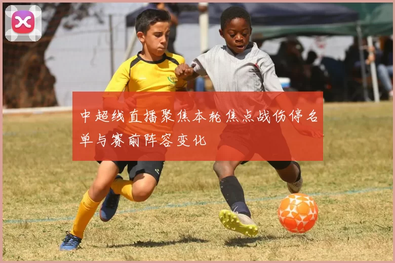 中超线直播聚焦本轮焦点战伤停名单与赛前阵容变化