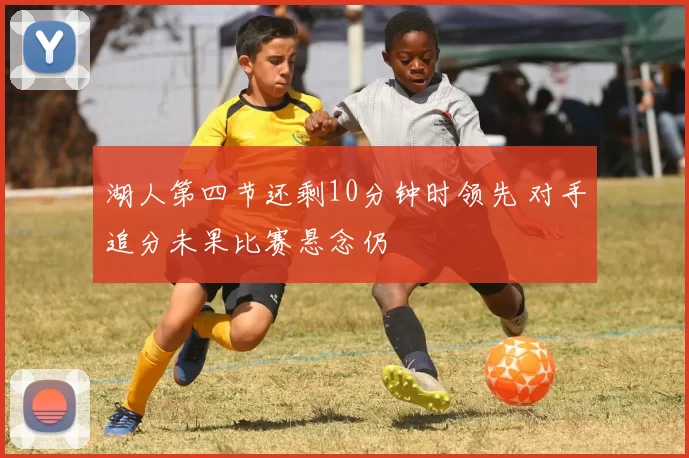 湖人第四节还剩10分钟时领先 对手追分未果比赛悬念仍