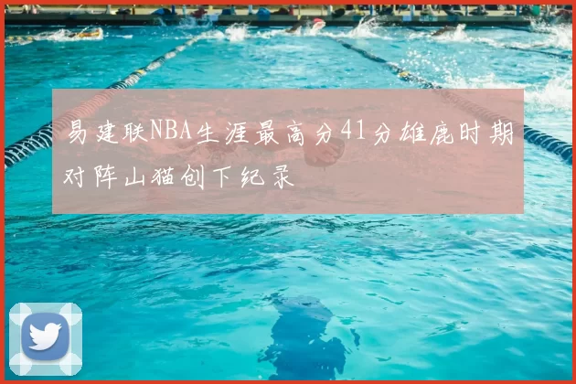 易建联NBA生涯最高分41分雄鹿时期对阵山猫创下纪录