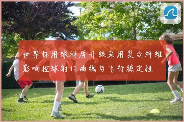 世界杯用球材质升级采用复合纤维影响控球射门曲线与飞行稳定性