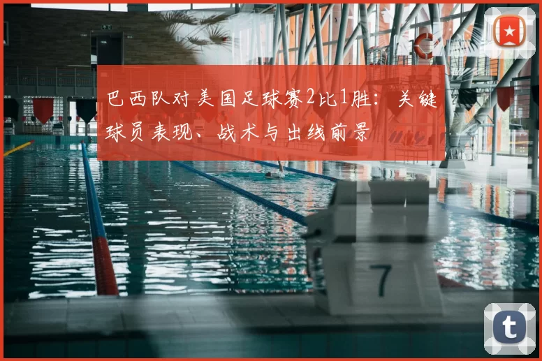 巴西队对美国足球赛2比1胜:关键球员表现、战术与出线前景