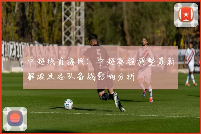 中超线直播网：中超赛程调整最新解读及各队备战影响分析