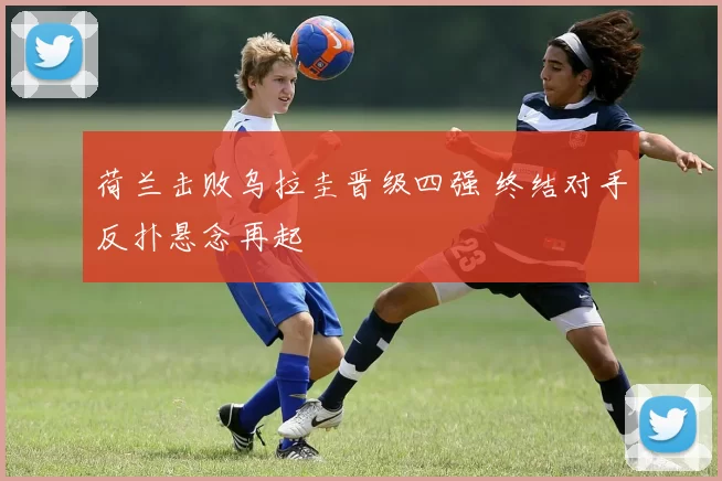 荷兰击败乌拉圭晋级四强 终结对手反扑悬念再起